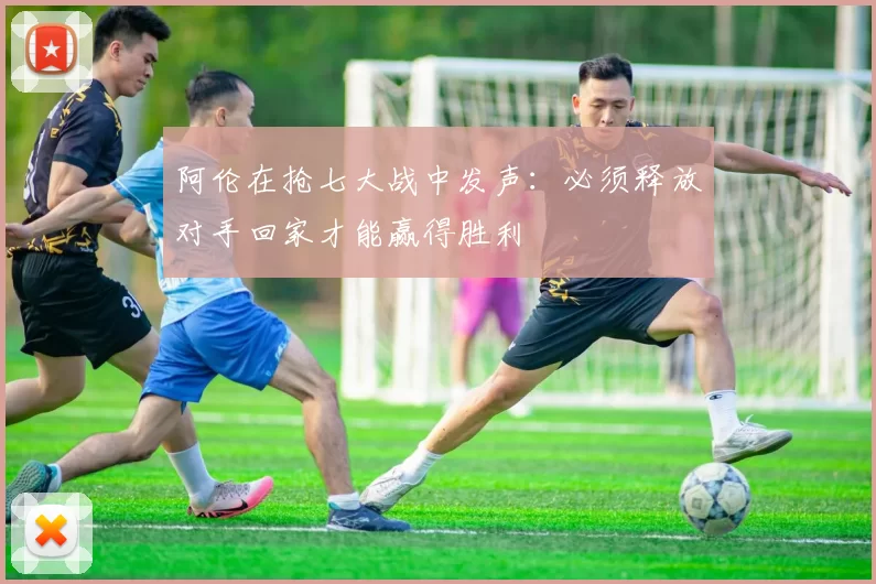 阿伦在抢七大战中发声：必须释放对手回家才能赢得胜利