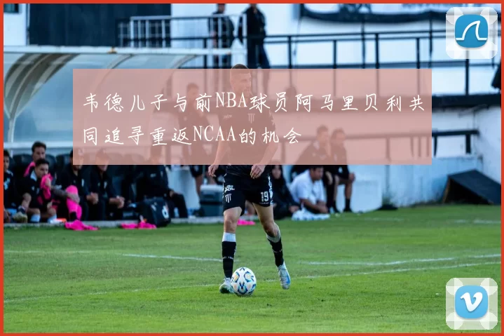 韦德儿子与前NBA球员阿马里贝利共同追寻重返NCAA的机会