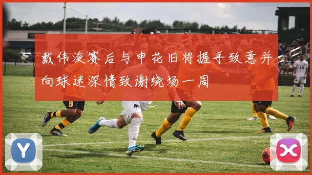 戴伟浚赛后与申花旧将握手致意并向球迷深情致谢绕场一周