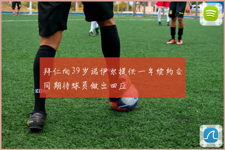拜仁向39岁诺伊尔提供一年续约合同期待球员做出回应