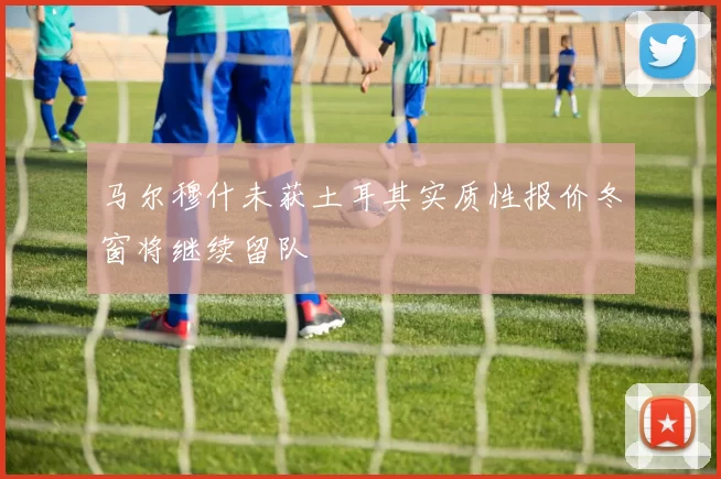 马尔穆什未获土耳其实质性报价冬窗将继续留队