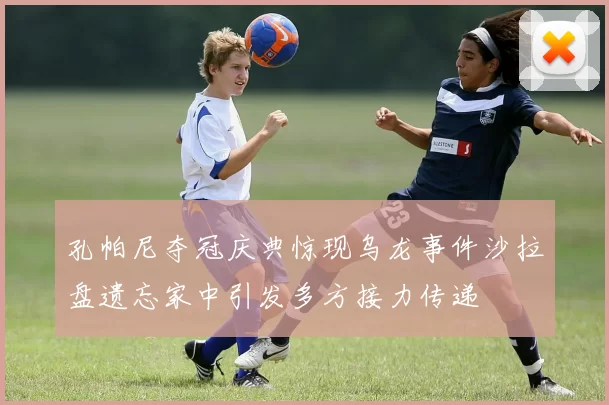 孔帕尼夺冠庆典惊现乌龙事件沙拉盘遗忘家中引发多方接力传递