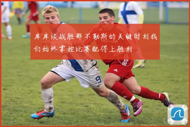 库库谈战胜那不勒斯的关键时刻我们始终掌控比赛配得上胜利