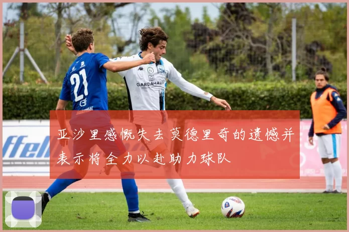 亚沙里感慨失去莫德里奇的遗憾并表示将全力以赴助力球队