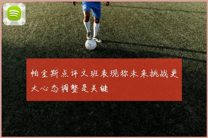 帕金斯点评文班表现称未来挑战更大心态调整是关键
