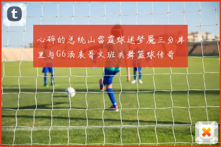 心碎的总统山雷霆球迷梦魇三分库里与G6汤表哥文班共舞篮球传奇