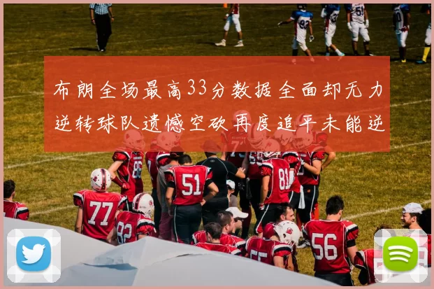 布朗全场最高33分数据全面却无力逆转球队遗憾空砍再度追平未能逆袭