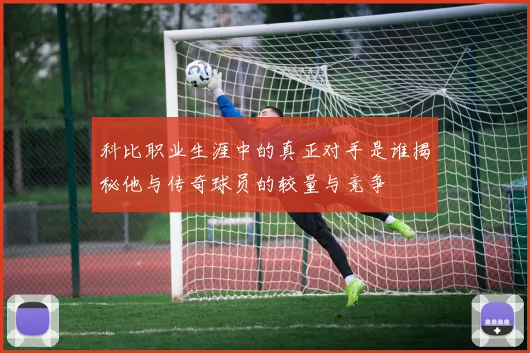 科比职业生涯中的真正对手是谁揭秘他与传奇球员的较量与竞争