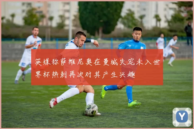 英媒称萨维尼奥在曼城失宠未入世界杯热刺再次对其产生兴趣