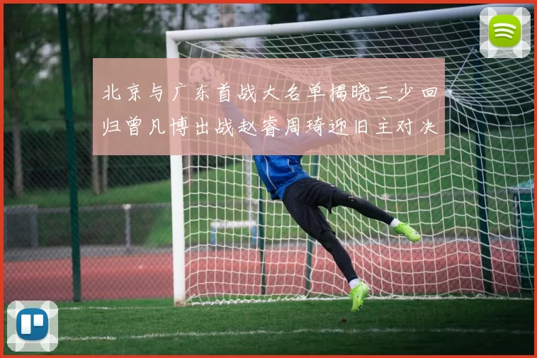 北京与广东首战大名单揭晓三少回归曾凡博出战赵睿周琦迎旧主对决