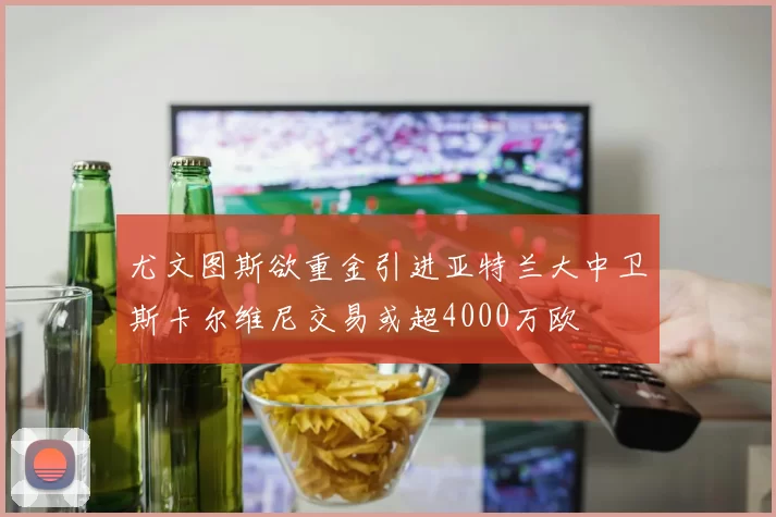 尤文图斯欲重金引进亚特兰大中卫斯卡尔维尼交易或超4000万欧