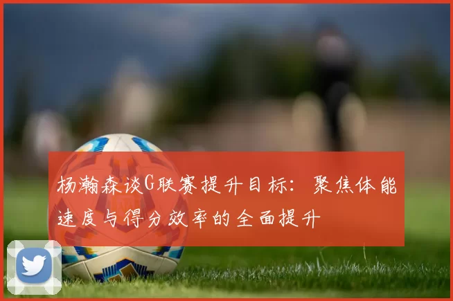 杨瀚森谈G联赛提升目标：聚焦体能速度与得分效率的全面提升